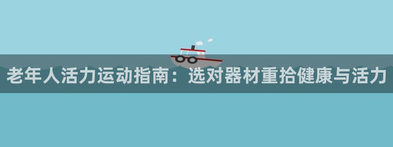 意昂3娱乐首页官网下载：老年人活力运动指南：选对器材